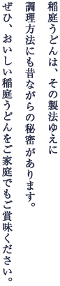 稲庭うどんは、その製法ゆえに調理方法にも昔ながらの秘密があります。ぜひ、おいしい稲庭うどんをご家庭でもご賞味ください。